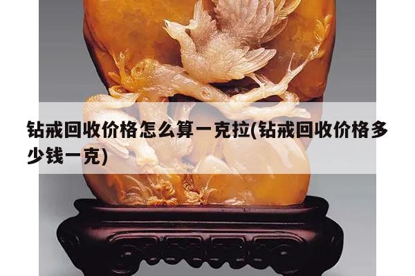 钻戒回收价格怎么算一克拉(钻戒回收价格多少钱一克)