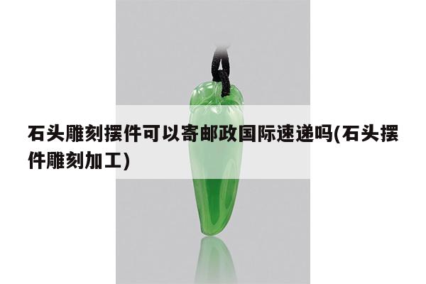石头雕刻摆件可以寄邮政国际速递吗(石头摆件雕刻加工)