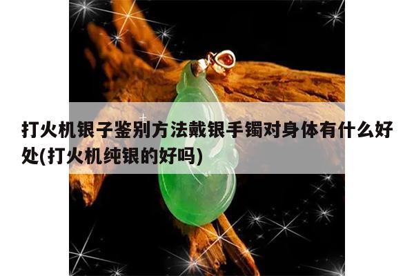 打火机银子鉴别方法戴银手镯对身体有什么好处(打火机纯银的好吗)
