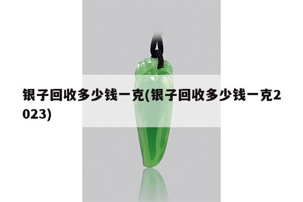 银子回收多少钱一克(银子回收多少钱一克2023)