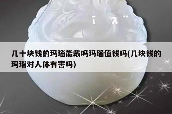 几十块钱的玛瑙能戴吗玛瑙值钱吗(几块钱的玛瑙对人体有害吗)