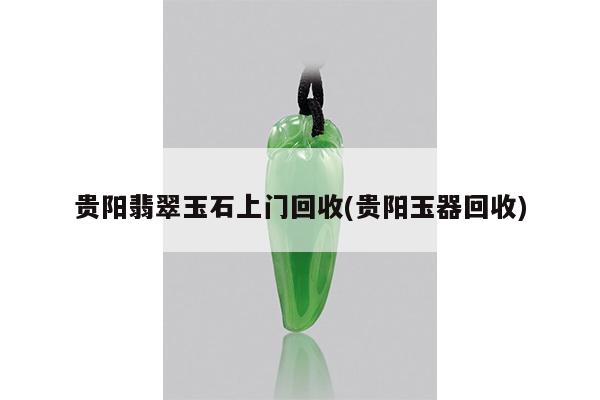 贵阳翡翠玉石上门回收(贵阳玉器回收)