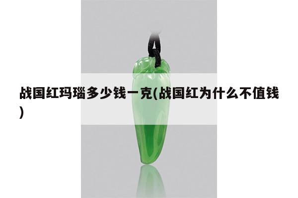 战国红玛瑙多少钱一克(战国红为什么不值钱)
