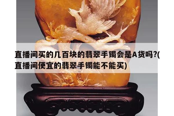 直播间买的几百块的翡翠手镯会是A货吗?(直播间便宜的翡翠手镯能不能买)