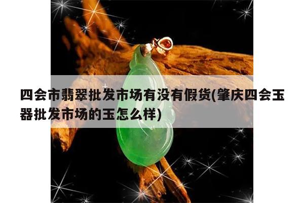 四会市翡翠批发市场有没有假货(肇庆四会玉器批发市场的玉怎么样)