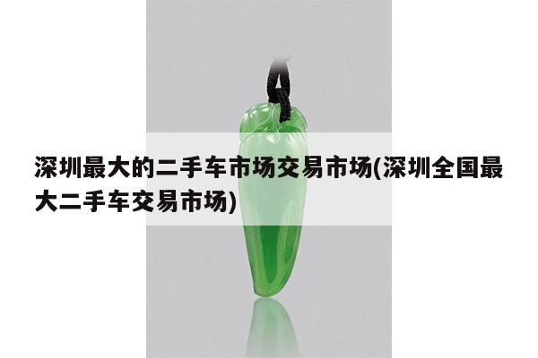 深圳最大的二手车市场交易市场(深圳全国最大二手车交易市场)