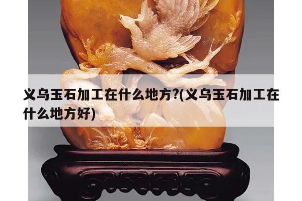 义乌玉石加工在什么地方?(义乌玉石加工在什么地方好)