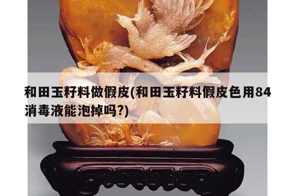和田玉籽料做假皮(和田玉籽料假皮色用84消毒液能泡掉吗?)