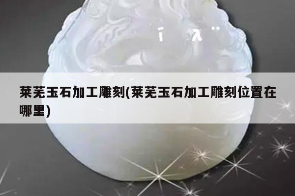 莱芜玉石加工雕刻(莱芜玉石加工雕刻位置在哪里)