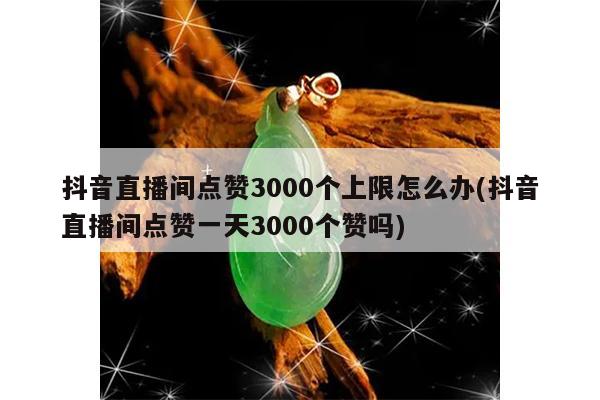 抖音直播间点赞3000个上限怎么办(抖音直播间点赞一天3000个赞吗)