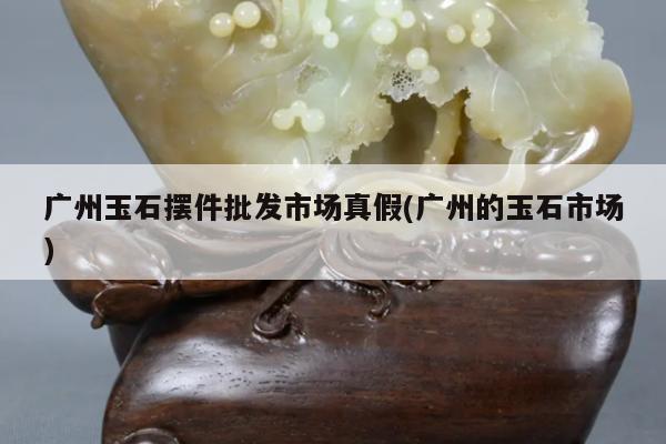 广州玉石摆件批发市场真假(广州的玉石市场)