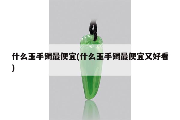 什么玉手镯最便宜(什么玉手镯最便宜又好看)