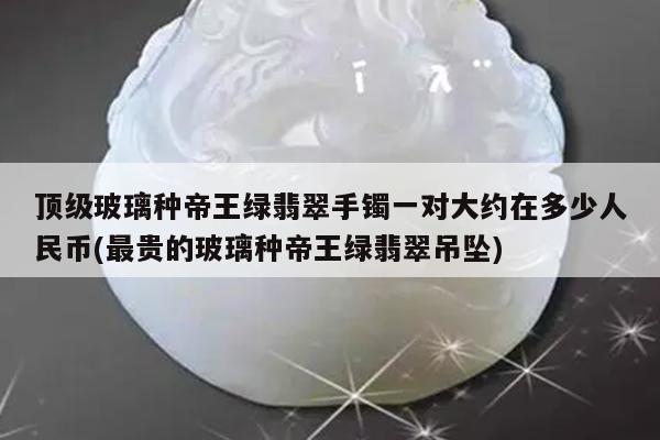顶级玻璃种帝王绿翡翠手镯一对大约在多少人民币(最贵的玻璃种帝王绿翡翠吊坠)