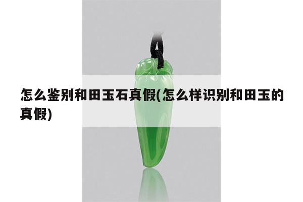 怎么鉴别和田玉石真假(怎么样识别和田玉的真假)