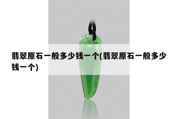 翡翠原石一般多少钱一个(翡翠原石一般多少钱一个)