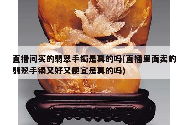 直播间买的翡翠手镯是真的吗(直播里面卖的翡翠手镯又好又便宜是真的吗)