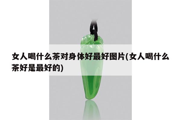 女人喝什么茶对身体好最好图片(女人喝什么茶好是最好的)
