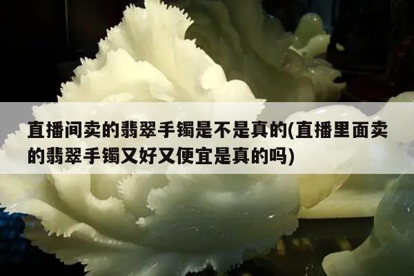 直播间卖的翡翠手镯是不是真的(直播里面卖的翡翠手镯又好又便宜是真的吗)