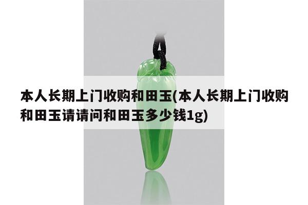 本人长期上门收购和田玉(本人长期上门收购和田玉请请问和田玉多少钱1g)