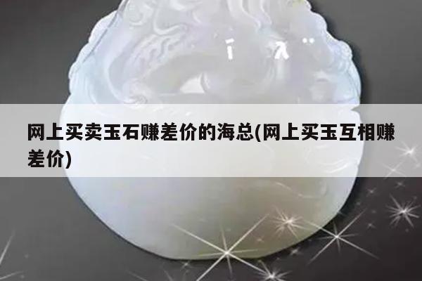 网上买卖玉石赚差价的海总(网上买玉互相赚差价)