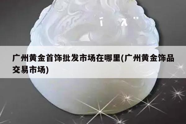 广州黄金首饰批发市场在哪里(广州黄金饰品交易市场)