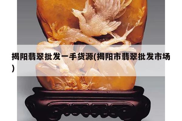 揭阳翡翠批发一手货源(揭阳市翡翠批发市场)