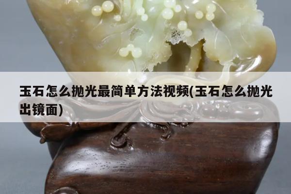 玉石怎么抛光最简单方法视频(玉石怎么抛光出镜面)
