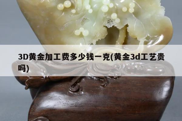 3D黄金加工费多少钱一克(黄金3d工艺贵吗)