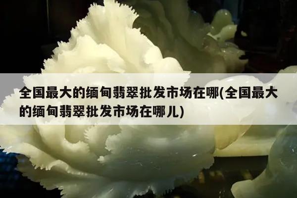 全国最大的缅甸翡翠批发市场在哪(全国最大的缅甸翡翠批发市场在哪儿)