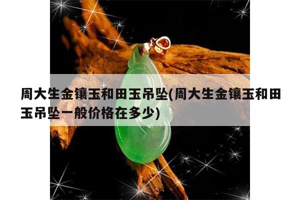 周大生金镶玉和田玉吊坠(周大生金镶玉和田玉吊坠一般价格在多少)