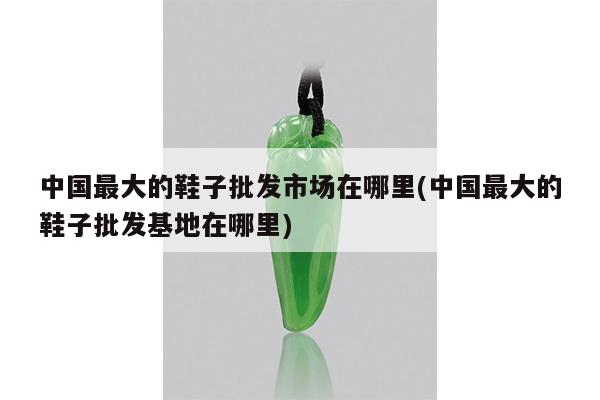中国最大的鞋子批发市场在哪里(中国最大的鞋子批发基地在哪里)