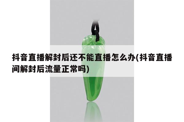 抖音直播解封后还不能直播怎么办(抖音直播间解封后流量正常吗)
