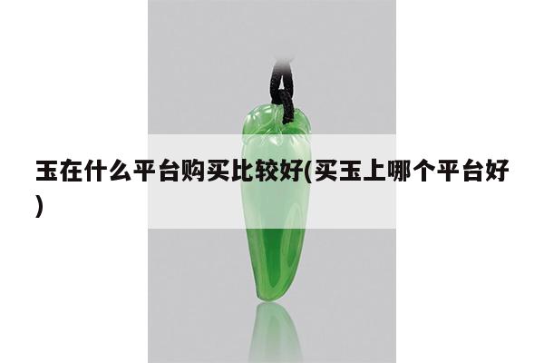 玉在什么平台购买比较好(买玉上哪个平台好)