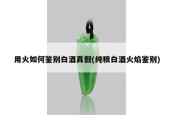 用火如何鉴别白酒真假(纯粮白酒火焰鉴别)