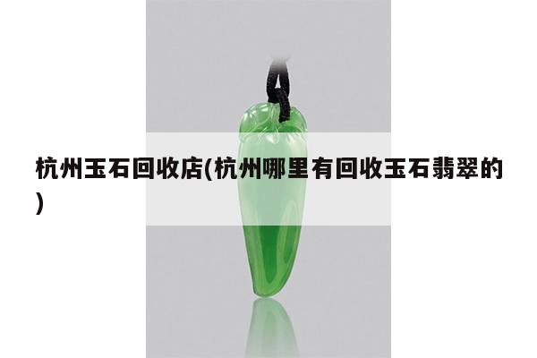 杭州玉石回收店(杭州哪里有回收玉石翡翠的)