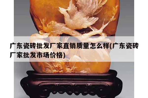 广东瓷砖批发厂家直销质量怎么样(广东瓷砖厂家批发市场价格)
