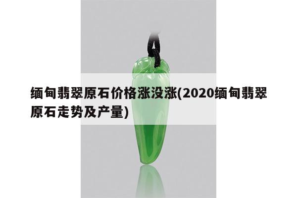 缅甸翡翠原石价格涨没涨(2020缅甸翡翠原石走势及产量)