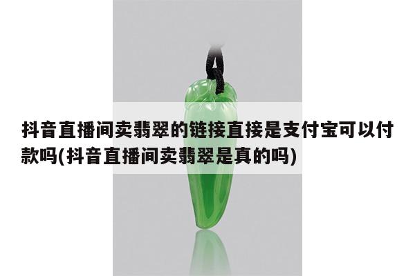 抖音直播间卖翡翠的链接直接是支付宝可以付款吗(抖音直播间卖翡翠是真的吗)