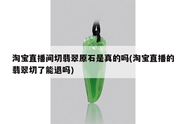 淘宝直播间切翡翠原石是真的吗(淘宝直播的翡翠切了能退吗)