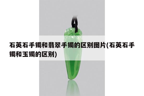 石英石手镯和翡翠手镯的区别图片(石英石手镯和玉镯的区别)