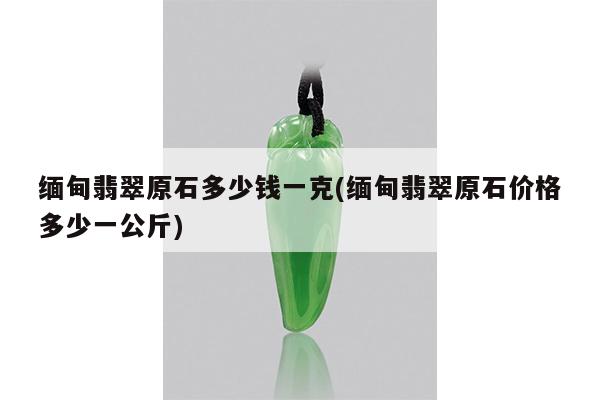 缅甸翡翠原石多少钱一克(缅甸翡翠原石价格多少一公斤)