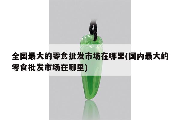 全国最大的零食批发市场在哪里(国内最大的零食批发市场在哪里)