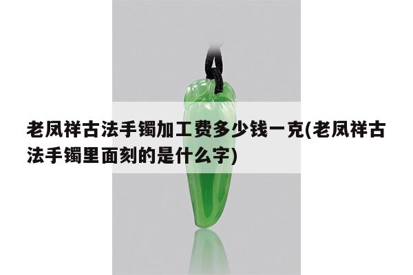 老凤祥古法手镯加工费多少钱一克(老凤祥古法手镯里面刻的是什么字)