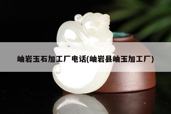 岫岩玉石加工厂电话(岫岩县岫玉加工厂)