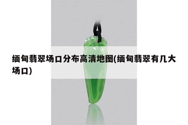 缅甸翡翠场口分布高清地图(缅甸翡翠有几大场口)