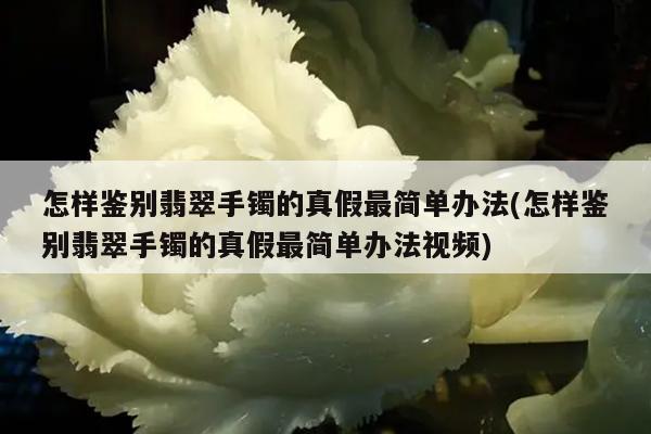 怎样鉴别翡翠手镯的真假最简单办法(怎样鉴别翡翠手镯的真假最简单办法视频)