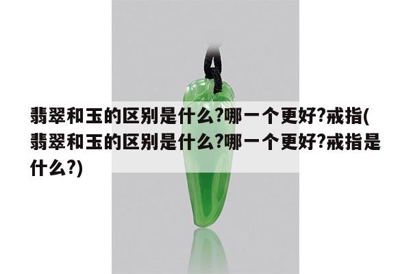翡翠和玉的区别是什么?哪一个更好?戒指(翡翠和玉的区别是什么?哪一个更好?戒指是什么?)