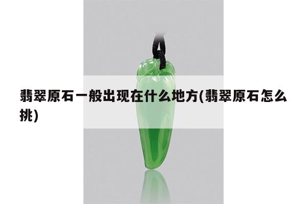 翡翠原石一般出现在什么地方(翡翠原石怎么挑)