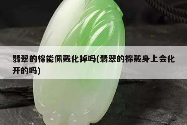 翡翠的棉能佩戴化掉吗(翡翠的棉戴身上会化开的吗)