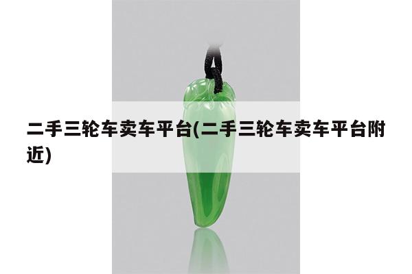 二手三轮车卖车平台(二手三轮车卖车平台附近)